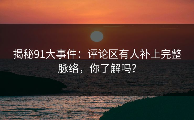 揭秘91大事件：评论区有人补上完整脉络，你了解吗？